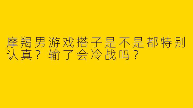 摩羯男游戏搭子是不是都特别认真？输了会冷战吗？