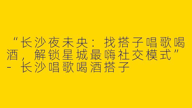 “长沙夜未央：找搭子唱歌喝酒，解锁星城最嗨社交模式”-长沙唱歌喝酒搭子