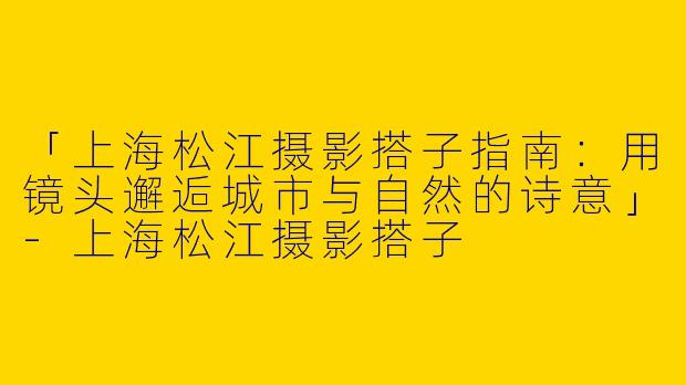 「上海松江摄影搭子指南：用镜头邂逅城市与自然的诗意」-上海松江摄影搭子
