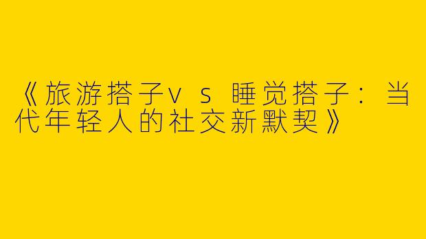 《旅游搭子vs睡觉搭子：当代年轻人的社交新默契》