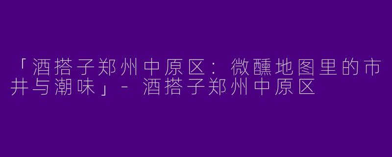 「酒搭子郑州中原区：微醺地图里的市井与潮味」-酒搭子郑州中原区