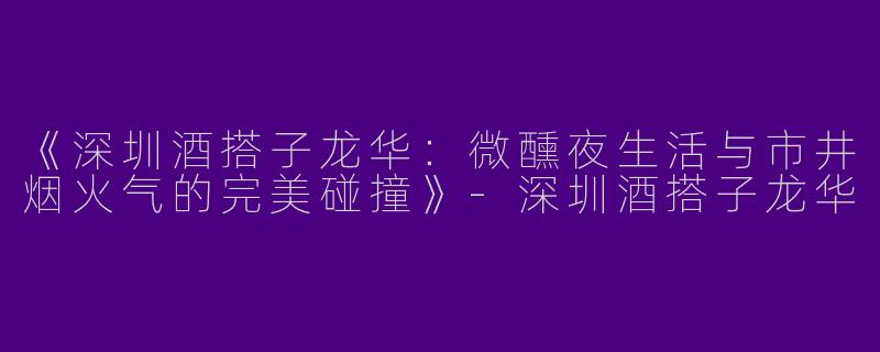 《深圳酒搭子龙华：微醺夜生活与市井烟火气的完美碰撞》-深圳酒搭子龙华