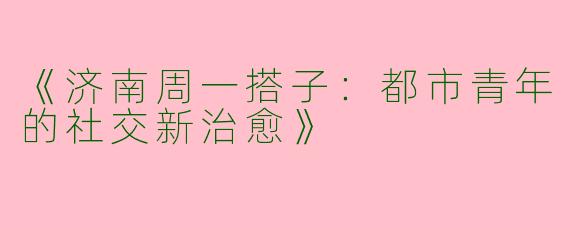 《济南周一搭子：都市青年的社交新治愈》
