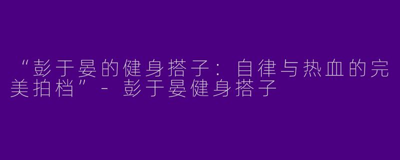 “彭于晏的健身搭子：自律与热血的完美拍档”-彭于晏健身搭子