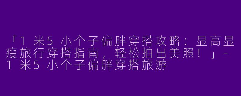 「1米5小个子偏胖穿搭攻略：显高显瘦旅行穿搭指南，轻松拍出美照！」-1米5小个子偏胖穿搭旅游