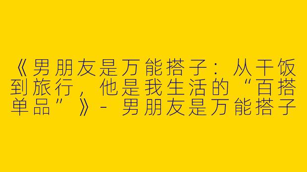 《男朋友是万能搭子：从干饭到旅行，他是我生活的“百搭单品”》-男朋友是万能搭子