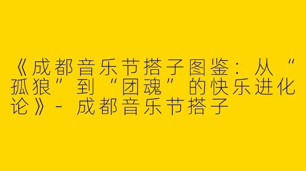《成都音乐节搭子图鉴：从“孤狼”到“团魂”的快乐进化论》-成都音乐节搭子