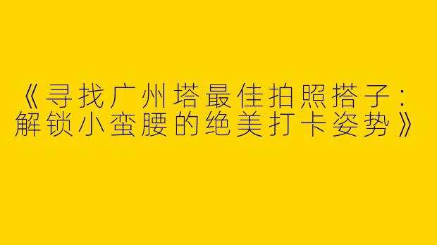 《寻找广州塔最佳拍照搭子：解锁小蛮腰的绝美打卡姿势》