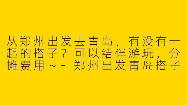 从郑州出发去青岛，有没有一起的搭子？可以结伴游玩，分摊费用～-郑州出发青岛搭子