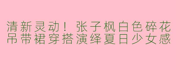 清新灵动！张子枫白色碎花吊带裙穿搭演绎夏日少女感