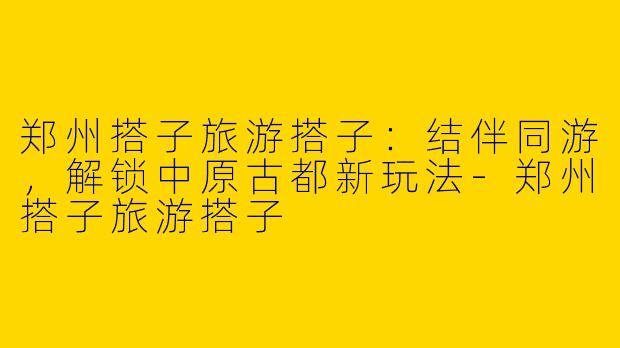 郑州搭子旅游搭子：结伴同游，解锁中原古都新玩法-郑州搭子旅游搭子