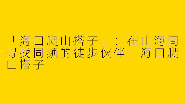 「海口爬山搭子」：在山海间寻找同频的徒步伙伴-海口爬山搭子