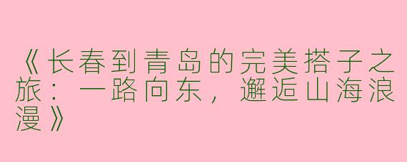 《长春到青岛的完美搭子之旅：一路向东，邂逅山海浪漫》