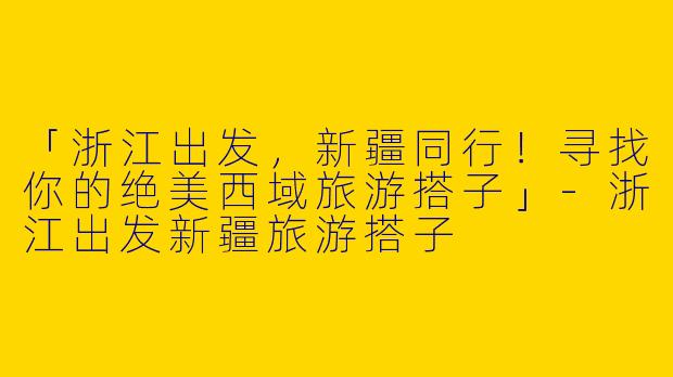 「浙江出发，新疆同行！寻找你的绝美西域旅游搭子」-浙江出发新疆旅游搭子