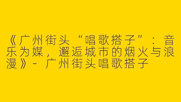 《广州街头“唱歌搭子”：音乐为媒，邂逅城市的烟火与浪漫》-广州街头唱歌搭子