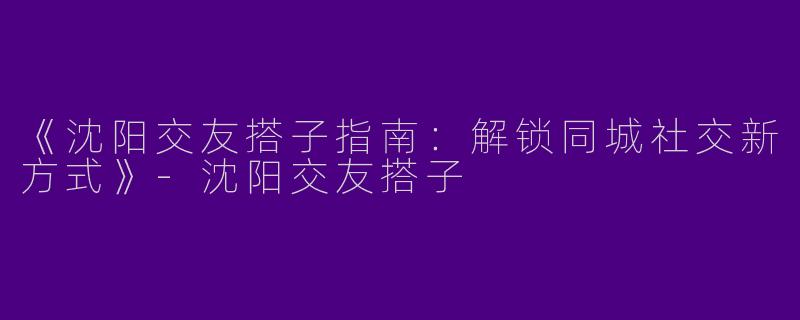 《沈阳交友搭子指南:解锁同城社交新方式》