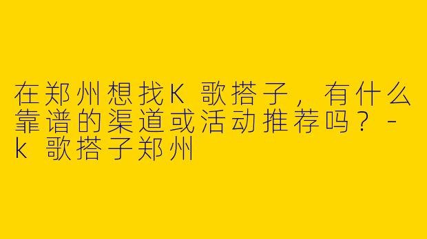 在郑州想找K歌搭子，有什么靠谱的渠道或活动推荐吗？-k歌搭子郑州