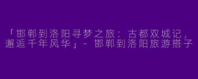 「邯郸到洛阳寻梦之旅：古都双城记，邂逅千年风华」