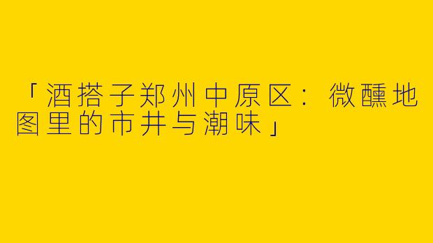 「酒搭子郑州中原区：微醺地图里的市井与潮味」