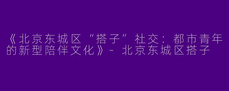 《北京东城区“搭子”社交：都市青年的新型陪伴文化》