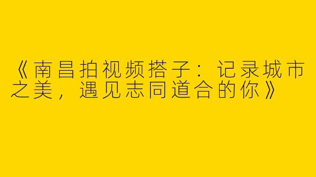 《南昌拍视频搭子：记录城市之美，遇见志同道合的你》