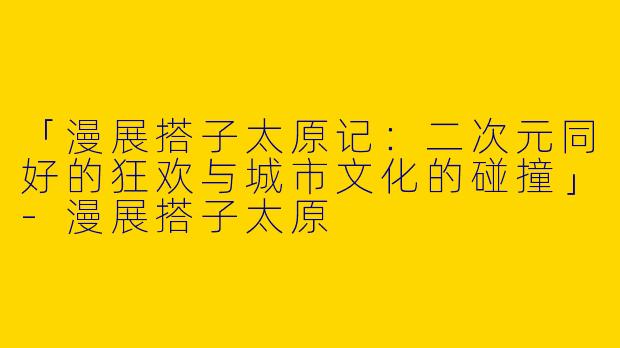 「漫展搭子太原记：二次元同好的狂欢与城市文化的碰撞」-漫展搭子太原