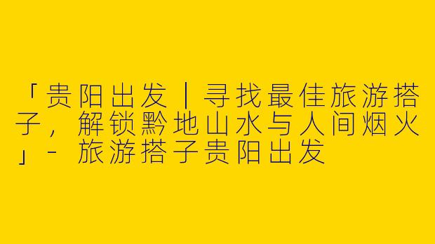 「贵阳出发｜寻找最佳旅游搭子，解锁黔地山水与人间烟火」-旅游搭子贵阳出发