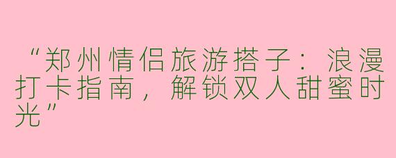 “郑州情侣旅游搭子：浪漫打卡指南，解锁双人甜蜜时光”