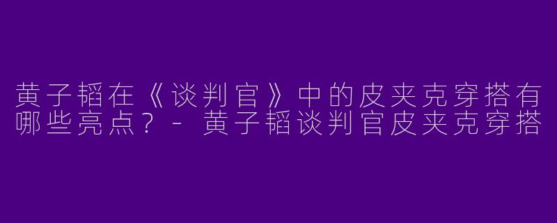 黄子韬在《谈判官》中的皮夹克穿搭有哪些亮点？-黄子韬谈判官皮夹克穿搭