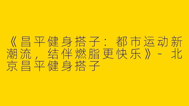 《昌平健身搭子：都市运动新潮流，结伴燃脂更快乐》-北京昌平健身搭子