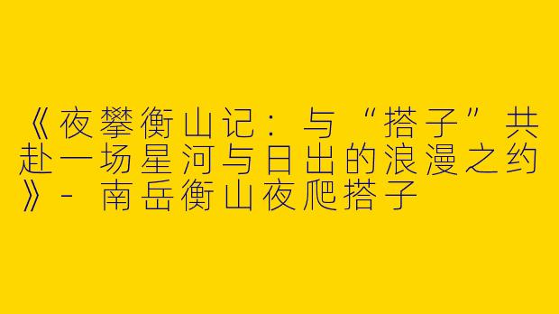 《夜攀衡山记：与“搭子”共赴一场星河与日出的浪漫之约》-南岳衡山夜爬搭子