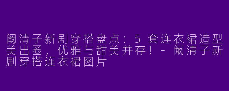 阚清子新剧穿搭盘点：5套连衣裙造型美出圈，优雅与甜美并存！-阚清子新剧穿搭连衣裙图片
