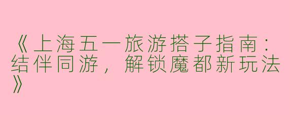 《上海五一旅游搭子指南：结伴同游，解锁魔都新玩法》
