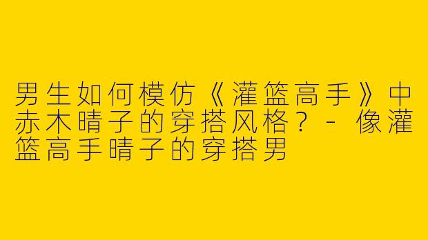 男生如何模仿《灌篮高手》中赤木晴子的穿搭风格？-像灌篮高手晴子的穿搭男