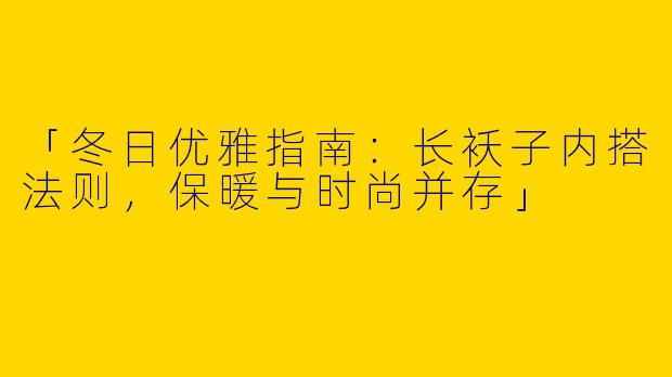 「冬日优雅指南：长袄子内搭法则，保暖与时尚并存」
