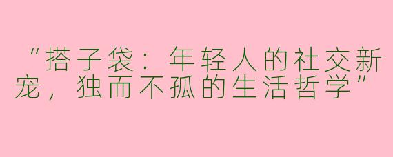 “搭子袋：年轻人的社交新宠，独而不孤的生活哲学”