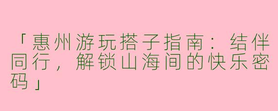 「惠州游玩搭子指南：结伴同行，解锁山海间的快乐密码」