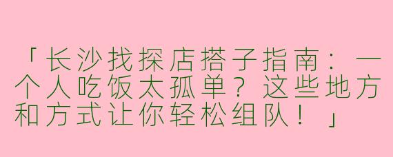 「长沙找探店搭子指南：一个人吃饭太孤单？这些地方和方式让你轻松组队！」