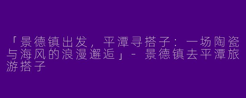 「景德镇出发，平潭寻搭子：一场陶瓷与海风的浪漫邂逅」-景德镇去平潭旅游搭子