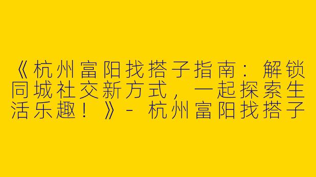 《杭州富阳找搭子指南：解锁同城社交新方式，一起探索生活乐趣！》-杭州富阳找搭子