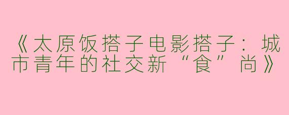 《太原饭搭子电影搭子：城市青年的社交新“食”尚》