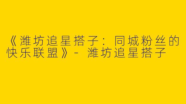 《潍坊追星搭子：同城粉丝的快乐联盟》-潍坊追星搭子