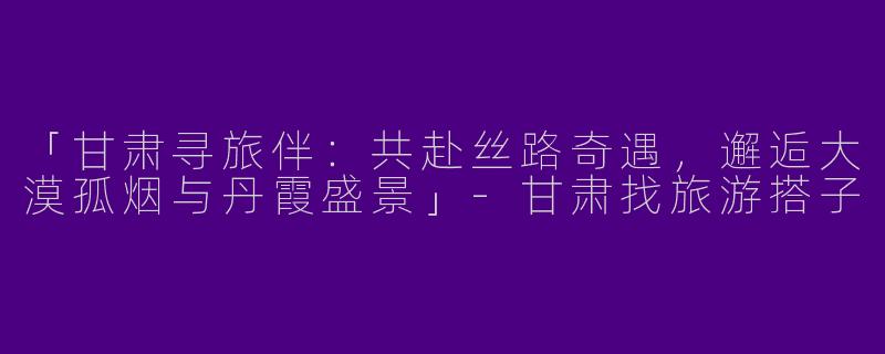 「甘肃寻旅伴：共赴丝路奇遇，邂逅大漠孤烟与丹霞盛景」-甘肃找旅游搭子