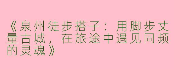 《泉州徒步搭子：用脚步丈量古城，在旅途中遇见同频的灵魂》