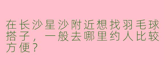 在长沙星沙附近想找羽毛球搭子，一般去哪里约人比较方便？