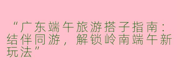 “广东端午旅游搭子指南：结伴同游，解锁岭南端午新玩法”