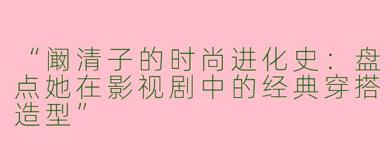 “阚清子的时尚进化史：盘点她在影视剧中的经典穿搭造型”