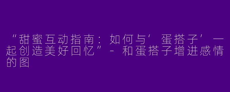 “甜蜜互动指南：如何与‘蛋搭子’一起创造美好回忆”-和蛋搭子增进感情的图
