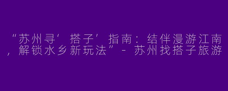 “苏州寻‘搭子’指南：结伴漫游江南，解锁水乡新玩法”-苏州找搭子旅游
