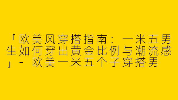 「欧美风穿搭指南：一米五男生如何穿出黄金比例与潮流感」-欧美一米五个子穿搭男